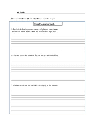 Class Observation Guide
My Tools
Please use the Class Observation Guide provided for you.
1. Read the following statements carefully before you observe.
What is the lesson about? What are the teacher’s objectives?
2. Note the important concepts that the teacher is emphasizing.
3. Note the skills that the teacher is developing in the learners.
_
 