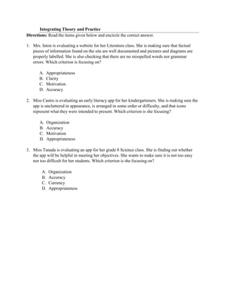 Integrating Theory and Practice
Directions: Read the items given below and encircle the correct answer.
1. Mrs. Inton is evaluating a website for her Literature class. She is making sure that factual
pieces of information found on the site are well documented and pictures and diagrams are
properly labelled. She is also checking that there are no misspelled words nor grammar
errors. Which criterion is focusing on?
A. Appropriateness
B. Clarity
C. Motivation
D. Accuracy
2. Miss Castro is evaluating an early literacy app for her kindergarteners. She is making sure the
app is uncluttered in appearance, is arranged in some order or difficulty, and that icons
represent what they were intended to present. Which criterion is she focusing?
A. Organization
B. Accuracy
C. Motivation
D. Appropriateness
3. Miss Tanada is evaluating an app for her grade 8 Science class. She is finding out whether
the app will be helpful in meeting her objectives. She wants to make sure it is not too easy
nor too difficult for her students. Which criterion is she focusing on?
A. Organization
B. Accuracy
C. Currency
D. Appropriateness
 
