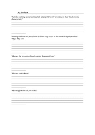 My Analysis
Were the learning resources/materials arranged properly according to their functions and
characteristic?
Do the guidelines and procedures facilitate easy access to the materials by the teachers?
Why? Why not?
What are the strengths of this Learning Resource Center?
What are its weakness?
What suggestions can you make?
 