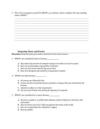 3. How will you prepare yourself for MOOCs, as a learner, and as a teacher who may someday
teach a MOOC?
Integrating Theory and Practice
Directions: Read the items given below and encircle the correct answer.
1. MOOCs are considered massive because .
A. they need a big amount of computer storage to be able to avail of a course
B. they can accommodate a big number of learners
C. they can only be provided by big universities
D. they were designed and created by a big group of experts
2. MOOCs are open because .
A. all courses are offered for free
B. courses can be accessed by anyone anywhere as long as they are connected to the
internet
C. openness to ideas is a strict requirement
D. one can avail of them only during the opening of a semester
3. MOOCs are considered as a course because .
A. they have a guide or a syllabus that indicates content, objectives, activities, and
assessment
B. they are always given by a fully-recognized university in the world
C. they are a requirement for a Bachelor’s degree
D. they are graded
 