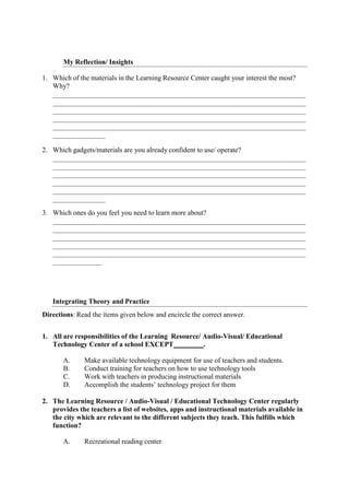 My Reflection/ Insights
1. Which of the materials in the Learning Resource Center caught your interest the most?
Why?
2. Which gadgets/materials are you already confident to use/ operate?
3. Which ones do you feel you need to learn more about?
Integrating Theory and Practice
Directions: Read the items given below and encircle the correct answer.
1. All are responsibilities of the Learning Resource/ Audio-Visual/ Educational
Technology Center of a school EXCEPT .
A. Make available technology equipment for use of teachers and students.
B. Conduct training for teachers on how to use technology tools
C. Work with teachers in producing instructional materials
D. Accomplish the students’ technology project for them
2. The Learning Resource / Audio-Visual / Educational Technology Center regularly
provides the teachers a list of websites, apps and instructional materials available in
the city which are relevant to the different subjects they teach. This fulfills which
function?
A. Recreational reading center
 