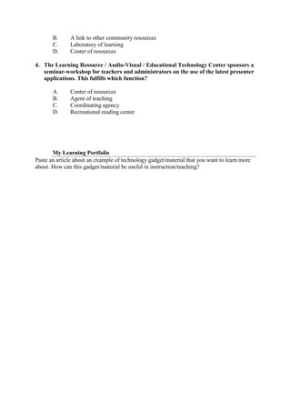 B. A link to other community resources
C. Laboratory of learning
D. Center of resources
4. The Learning Resource / Audio-Visual / Educational Technology Center sponsors a
seminar-workshop for teachers and administrators on the use of the latest presenter
applications. This fulfills which function?
A. Center of resources
B. Agent of teaching
C. Coordinating agency
D. Recreational reading center
My Learning Portfolio
Paste an article about an example of technology gadget/material that you want to learn more
about. How can this gadget/material be useful in instruction/teaching?
 