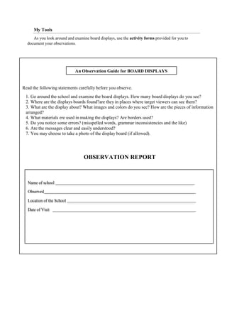 Read the following statements carefully before you observe.
1. Go around the school and examine the board displays. How many board displays do you see?
2. Where are the displays boards found?are they in places where target viewers can see them?
3. What are the display about? What images and colors do you see? How are the pieces of information
arranged?
4. What materials ere used in making the displays? Are borders used?
5. Do you notice some errors? (misspelled words, grammar inconsistencies and the like)
6. Are the messages clear and easily understood?
7. You may choose to take a photo of the display board (if allowed).
OBSERVATION REPORT
Name of school
Observed
Location of the School
Date of Visit
An Observation Guide for BOARD DISPLAYS
My Tools
As you look around and examine board displays, use the activity forms provided for you to
document your observations.
 