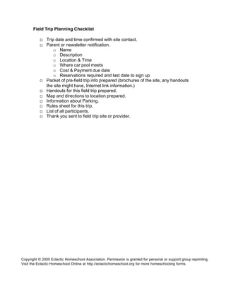 Field Trip Planning Checklist

           ¨   Trip date and time confirmed with site contact.
           ¨   Parent or newsletter notification.
                   o Name
                   o Description
                   o Location & Time
                   o Where car pool meets
                   o Cost & Payment due date
                   o Reservations required and last date to sign up
           ¨   Packet of pre-field trip info prepared (brochures of the site, any handouts
               the site might have, Internet link information.)
           ¨   Handouts for this field trip prepared.
           ¨   Map and directions to location prepared.
           ¨   Information about Parking.
           ¨   Rules sheet for this trip.
           ¨   List of all participants.
           ¨   Thank you sent to field trip site or provider.




Copyright © 2005 Eclectic Homeschool Association. Permission is granted for personal or support group reprinting.
Visit the Eclectic Homeschool Online at http://eclectichomeschool.org for more homeschooling forms.