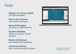 Facts:
• Software as a Service (SaaS)
24/7/365 availability!
• Runs in your Browser
Zero Install, No plug-ins!
• Secure & Encrypted
2FA, SSL EV CERTIFICATE!
• Scalable & Reliable
Heroku on Amazon, EU/US
deployed
• Modular Architecture
Expandable, API Integrations
• Continuous Delivery
New functionality added regularly
 