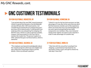 7
GNC CUSTOMER TESTIMONIALS
28-year-old female, Rochester, NY
“I am excited about the new GNC reward program!
I think it is great that they give a free birthday gift
and also $5 back after 150 reward points. I am
considering purchasing the pro program because I
purchase a lot of whey protein. I could beneﬁt from
ordering online now and getting free shipping. For
$39.99 a year, I think it's a plus to get free samples,
coupons, and new products in the mail. Not to
mention the insider line. The person I spoke to in
GNC said that they give nutritional advice, which is
awesome.”
29-year-old male, Kennesaw, GA
“I think it's nice for the fact that everyone can take
advantage of it now. But at the same time you don't
feel that exclusive member part of the experience
where you knew that since you had that gold card
you were special and getting the best deals
compared to non-members. Also, now instead of
saving at the register you have to save rewards in
order to take advantage of it another day.”
29-year-old female, Valencia, Ca
“The employee was beyond knowledgeable (about
the rewards program), which was very helpful, but
also a little time consuming to listen to all the
details. I think my attitude is positive.”
31-year-old female, Union, NJ
“I like that with the annual fee I would get free
shipping, a customized pro box based on my
purchases 3 times a year, and I get to choose my
sale days! I love that!”
My GNC Rewards, cont.
 