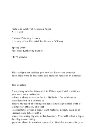 Field and Archival Research Paper
AHI 163B
Chinese Painting History
(History of the Pictorial Traditions of China)
Spring 2019
Professor Katharine Burnett
(4373 words)
This assignment teaches you how art historians conduct
basic fieldwork in museums and archival research in libraries.
The situation:
As a young scholar interested in China’s pictorial traditions,
you have been invited to
submit a short article to the Art Bulletin1 for publication
consideration in a volume of
essays produced by college students about a pictorial work of
Chinese art (that is, one that
is a painting, or has a significant pictorial aspect, such as an
incised stone tablet with a
scene containing figures or landscapes). You will select a topic,
develop a motivating
question about it, conduct research to find the answers for your
 
