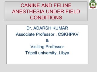 CANINE AND FELINE
ANESTHESIA UNDER FIELD
CONDITIONS
Dr. ADARSH KUMAR
Associate Professor , CSKHPKV
&
Visiting Professor
Tripoli university, Libya
 