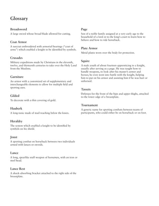 Glossary

Broadsword                                                    Page
A large sword whose broad blade allowed for cutting.          Son of a noble family assigned at a very early age to the
                                                              household of a lord or to the king’s court to learn how to
                                                              behave and how to ride horseback.
Coat Armor
A surcoat embroidered with armorial bearings (“coat of
arms”) which enabled a knight to be identified by symbols.    Plate Armor
                                                              Metal plates worn over the body for protection.

Crusades
Military expeditions made by Christians in the eleventh,      Squire
twelve, and thirteenth centuries to take over the Holy Land   A male youth of about fourteen apprenticing to a knight,
from the Muslims.                                             usually after serving as a page. He was taught how to
                                                              handle weapons, to look after his master’s armor and
                                                              horses; he even went into battle with the knight, helping
Garniture                                                     him to put on his armor and assisting him if he was hurt or
An armor with a customized set of supplementary and           unhorsed.
interchangeable elements to allow for multiple field and
sporting uses.
                                                              Tassets
                                                              Defenses for the front of the hips and upper thighs, attached
Gilded                                                        to the lower edge of a breastplate.
To decorate with a thin covering of gold.
                                                              Tournament
Hauberk                                                       A generic name for sporting combats between teams of
A long tunic made of mail reaching below the knees.           participants, who could either be on horseback or on foot.


Heraldry
The system which enabled a knight to be identified by
symbols on his shield.


Joust
A sporting combat on horseback between two individuals
armed with lances or swords.


Lance
A long, spearlike staff weapon of horsemen, with an iron or
steel head.


Lance Rest
A shock-absorbing bracket attached to the right side of the
breastplate.
 