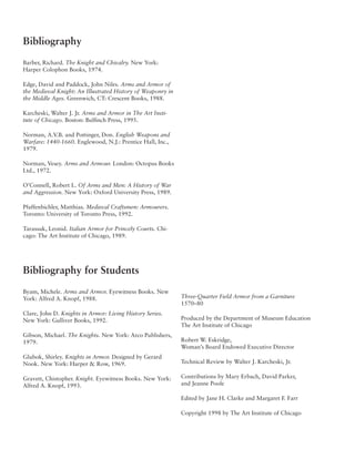 Bibliography
Barber, Richard. The Knight and Chivalry. New York:
Harper Colophon Books, 1974.

Edge, David and Paddock, John Niles. Arms and Armor of
the Medieval Knight: An Illustrated History of Weaponry in
the Middle Ages. Greenwich, CT: Crescent Books, 1988.

Karcheski, Walter J. Jr. Arms and Armor in The Art Insti-
tute of Chicago. Boston: Bulfinch Press, 1995.

Norman, A.V.B. and Pottinger, Don. English Weapons and
Warfare: 1440-1660. Englewood, N.J.: Prentice Hall, Inc.,
1979.

Norman, Vesey. Arms and Armour. London: Octopus Books
Ltd., 1972.

O’Connell, Robert L. Of Arms and Men: A History of War
and Aggression. New York: Oxford University Press, 1989.

Pfaffenbichler, Matthias. Medieval Craftsmen: Armourers.
Toronto: University of Toronto Press, 1992.

Tarassuk, Leonid. Italian Armor for Princely Courts. Chi-
cago: The Art Institute of Chicago, 1989.




Bibliography for Students
Byam, Michele. Arms and Armor. Eyewitness Books. New
York: Alfred A. Knopf, 1988.                                 Three-Quarter Field Armor from a Garniture
                                                             1570–80
Clare, John D. Knights in Armor: Living History Series.
New York: Gulliver Books, 1992.                              Produced by the Department of Museum Education
                                                             The Art Institute of Chicago
Gibson, Michael. The Knights. New York: Arco Publishers,
1979.                                                        Robert W. Eskridge,
                                                             Woman’s Board Endowed Executive Director
Glubok, Shirley. Knights in Armor. Designed by Gerard
Nook. New York: Harper & Row, 1969.                          Technical Review by Walter J. Karcheski, Jr.

Gravett, Chistopher. Knight. Eyewitness Books. New York:     Contributions by Mary Erbach, David Parker,
Alfred A. Knopf, 1993.                                       and Jeanne Poole

                                                             Edited by Jane H. Clarke and Margaret F. Farr

                                                             Copyright 1998 by The Art Institute of Chicago
 