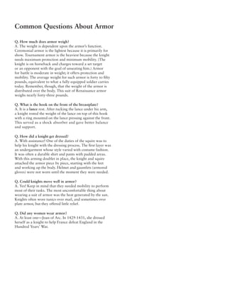 Common Questions About Armor

Q. How much does armor weigh?
A. The weight is dependent upon the armor’s function.
Ceremonial armor is the lightest because it is primarily for
show. Tournament armor is the heaviest because the knight
needs maximum protection and minimum mobility. (The
knight is on horseback and charges toward a set target
or an opponent with the goal of unseating him.) Armor
for battle is moderate in weight; it offers protection and
mobility. The average weight for such armor is forty to fifty
pounds, equivalent to what a fully-equipped soldier carries
today. Remember, though, that the weight of the armor is
distributed over the body. This suit of Renaissance armor
weighs nearly forty-three pounds.

Q. What is the hook on the front of the breastplate?
A. It is a lance rest. After tucking the lance under his arm,
a knight rested the weight of the lance on top of this hook
with a ring mounted on the lance pressing against the front.
This served as a shock absorber and gave better balance
and support.

Q. How did a knight get dressed?
A. With assistance! One of the duties of the squire was to
help his knight with the dressing process. The first layer was
an undergarment whose style varied with costume fashion.
It was often a durable shirt and pants with padded areas.
With this arming doublet in place, the knight and squire
attached the armor piece by piece, starting with the feet
and working up the body. Helmet and gauntlets (armored
gloves) were not worn until the moment they were needed.

Q. Could knights move well in armor?
A. Yes! Keep in mind that they needed mobility to perform
most of their tasks. The most uncomfortable thing about
wearing a suit of armor was the heat generated by the sun.
Knights often wore tunics over mail, and sometimes over
plate armor, but they offered little relief.

Q. Did any women wear armor?
A. At least one—Joan of Arc. In 1429-1431, she dressed
herself as a knight to help France defeat England in the
Hundred Years’ War.
 