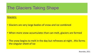 The Glaciers Taking Shape
Glaciers:
• Glaciers are very large bodies of snow and ice combined
• When more snow accumulates than can melt, glaciers are formed
• The snow begins to melt in the day but refreezes at night , this forms
the singular sheet of ice
Resendes, 2011
 