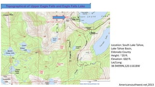Americansouthwest.net,2013
Topographical of Upper Eagle Falls and Eagle Falls Lake
Location: South Lake Tahoe,
Lake Tahoe Basin,
Eldorado County
Height: ~20 ft.
Elevation: 660 ft.
Lat/Long:
38.94999N,120.11618W
 
