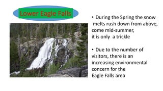 Lower Eagle Falls • During the Spring the snow
melts rush down from above,
come mid-summer,
it is only a trickle
• Due to the number of
visitors, there is an
increasing environmental
concern for the
Eagle Falls area
 
