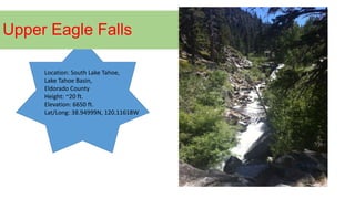 Upper Eagle Falls
Location: South Lake Tahoe,
Lake Tahoe Basin,
Eldorado County
Height: ~20 ft.
Elevation: 6650 ft.
Lat/Long: 38.94999N, 120.11618W
 