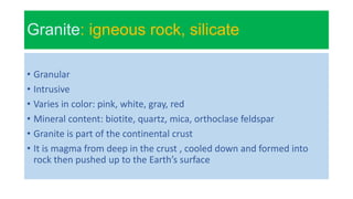 Granite: igneous rock, silicate
• Granular
• Intrusive
• Varies in color: pink, white, gray, red
• Mineral content: biotite, quartz, mica, orthoclase feldspar
• Granite is part of the continental crust
• It is magma from deep in the crust , cooled down and formed into
rock then pushed up to the Earth’s surface
 