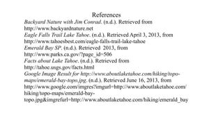 References
Backyard Nature with Jim Conrad. (n.d.). Retrieved from
http://www.backyardnature.net
Eagle Falls Trail Lake Tahoe. (n.d.). Retrieved April 3, 2013, from
http://www.tahoesbest.com/eagle-falls-trail-lake-tahoe
Emerald Bay SP. (n.d.). Retrieved 2013, from
http://www.parks.ca.gov/?page_id=506
Facts about Lake Tahoe. (n.d.). Retrieved from
http://tahoe.usgs.gov/facts.html
Google Image Result for http://www.aboutlaketahoe.com/hiking/topo-
maps/emerald-bay-topo.jpg. (n.d.). Retrieved June 16, 2013, from
http://www.google.com/imgres?imgurl=http://www.aboutlaketahoe.com/
hiking/topo-maps/emerald-bay-
topo.jpg&imgrefurl=http://www.aboutlaketahoe.com/hiking/emerald_bay
 