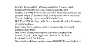 Granite: Igneous Rock - Pictures, Definition & More. (n.d.).
Retrieved from http://geology.com/rocks/granite.shtml
Guyton, B. (1998). Glaciers of California: Modern glaciers, ice age
glaciers, origin of Yosemite Valley, and a glacier tour in the Sierra
Nevada. Berkeley: University of California Press.
Hill, M. (1975). Geology of the Sierra Nevada. Berkeley: University
of California Press.
Lake Tahoe Facts, Natural History, & Human Histroy. (n.d.).
Retrieved June from
http://www.tahoeadventuresports.com/misc/tahoefacts.htm
Macrae, T. (n.d.). Born of glaciers | Beetles In The Bush.
Retrieved April 5, 2013, from
http://beetlesinthebush.wordpress.com/2009/03/17/born-of-glaciers/
 