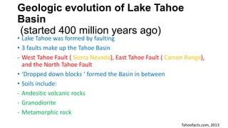 Geologic evolution of Lake Tahoe
Basin
(started 400 million years ago)
• Lake Tahoe was formed by faulting
• 3 faults make up the Tahoe Basin
- West Tahoe Fault ( Sierra Nevada), East Tahoe Fault ( Carson Range),
and the North Tahoe Fault
• ‘Dropped down blocks ‘ formed the Basin in between
• Soils include:
- Andesitic volcanic rocks
- Granodiorite
- Metamorphic rock
Tahoefacts.com, 2013
 