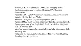 Monroe, J. S., & Wicander, R. (2006). The changing Earth:
Exploring geology and evolution. Belmont, CA: Thomson
Brooks/Cole.
Resendes (2011). Plate tectonics: Continental drift and mountain
building. Berlin: Springer-Verlag.
Sarcodes - Wikipedia, the free encyclopedia. (n.d.).
Retrieved May 15, 2013, from http://en.wikipedia.org/wiki/Sarcodes
Topographic Map of the Eagle Falls Trail, Lake Tahoe, California.
(n.d.). Retrieved from
http://www.americansouthwest.net/california/lake_tahoe/eagle-falls-
trail-map.html
Wikipedia, the free encyclopedia. (n.d.). Retrieved June 18, 2013,
from http://en.wikipedia.org/
 