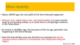 More recently:
• About 10MYR ago, the real uplift of the Sierra Nevada happened:
• Volcanic rock, sedimentary rock, and metamorphic rock were carried
away to surrounding valleys, as a result there is still geologic evidence
in the Tahoe Basin
• As recent as 10,000yr ago, the last parts of the Ice age, glaciation was
happening in the Sierra Nevada
• How the Emerald Bay area was formed is an example of a lateral
moraine( where sediment is transported, then deposited along the
ridges)
Monroe, 357, 2006
 