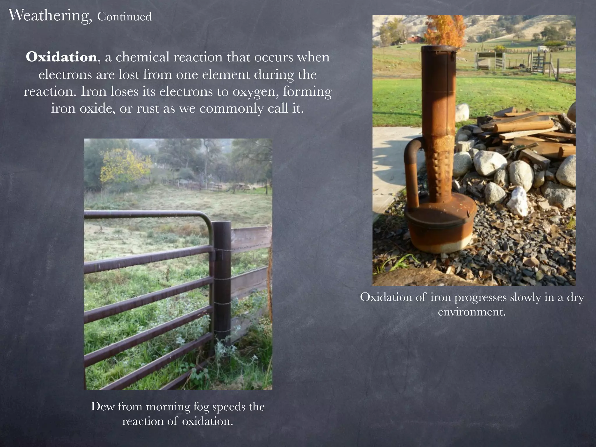 Weathering, Continued

  Oxidation, a chemical reaction that occurs when
    electrons are lost from one element during the
  reaction. Iron loses its electrons to oxygen, forming
      iron oxide, or rust as we commonly call it.




                                                          Oxidation of iron progresses slowly in a dry
                                                                         environment.




             Dew from morning fog speeds the
                  reaction of oxidation.
 