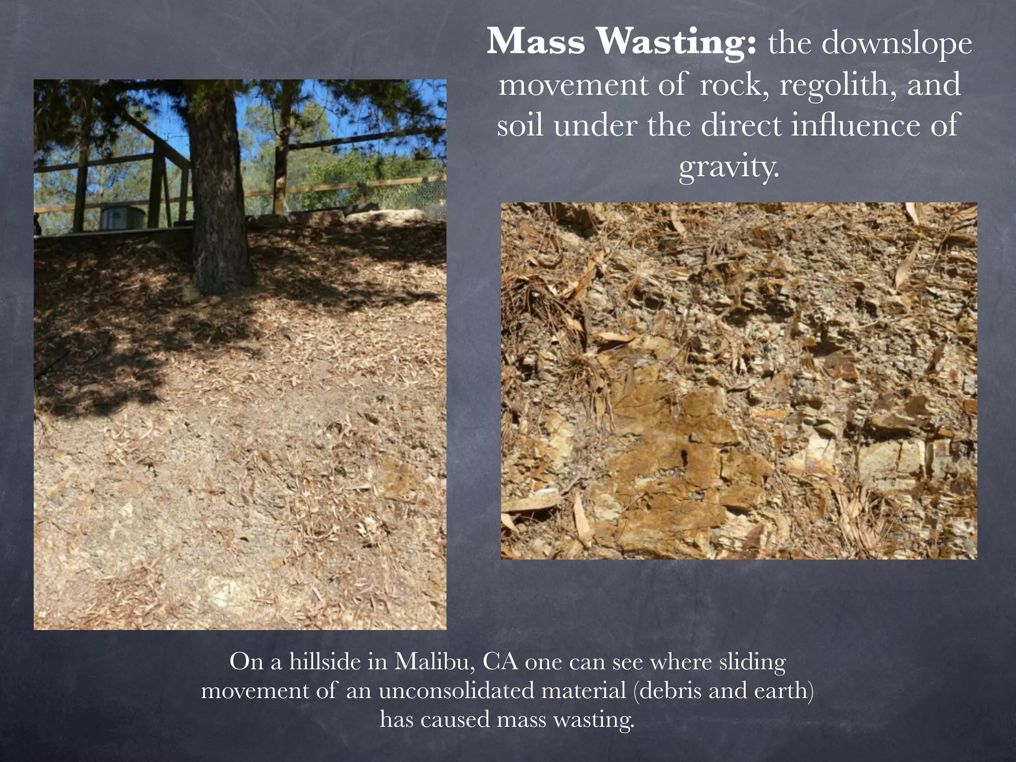 Mass Wasting: the downslope
                           movement of rock, regolith, and
                           soil under the direct inﬂuence of
                                        gravity.




  On a hillside in Malibu, CA one can see where sliding
movement of an unconsolidated material (debris and earth)
                 has caused mass wasting.
 