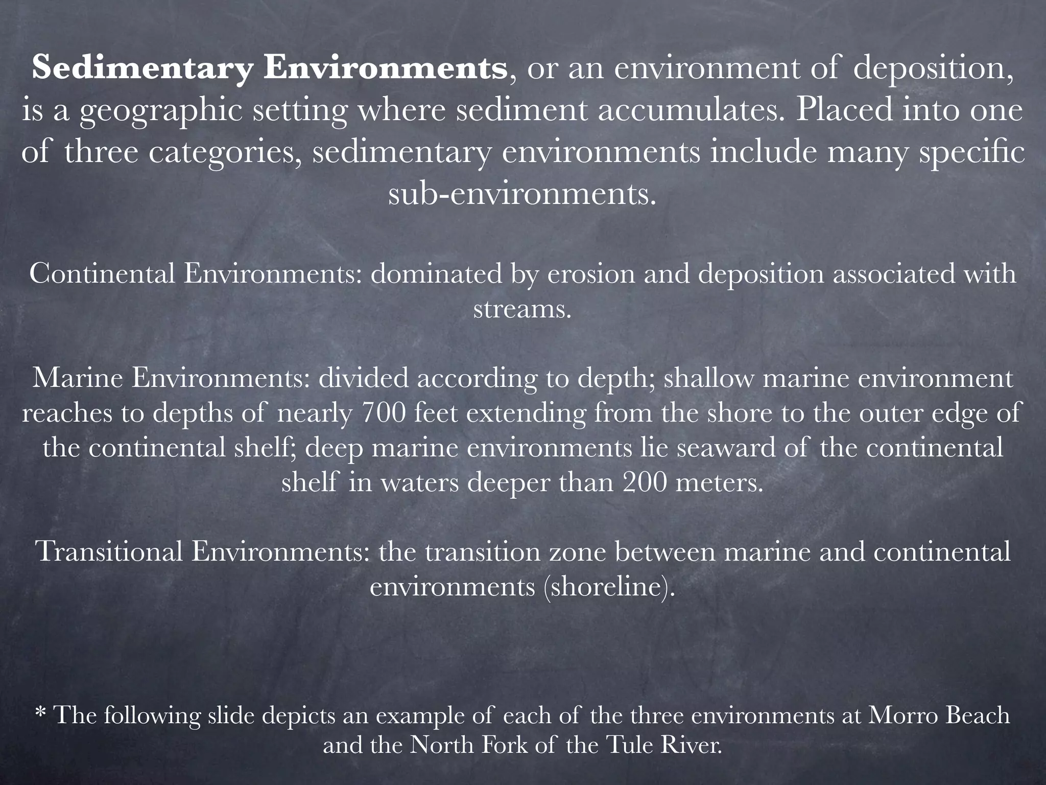 Sedimentary Environments, or an environment of deposition,
is a geographic setting where sediment accumulates. Placed into one
of three categories, sedimentary environments include many speciﬁc
                          sub-environments.

Continental Environments: dominated by erosion and deposition associated with
                                 streams.

 Marine Environments: divided according to depth; shallow marine environment
reaches to depths of nearly 700 feet extending from the shore to the outer edge of
  the continental shelf; deep marine environments lie seaward of the continental
                      shelf in waters deeper than 200 meters.

 Transitional Environments: the transition zone between marine and continental
                           environments (shoreline).



 * The following slide depicts an example of each of the three environments at Morro Beach
                            and the North Fork of the Tule River.
 
