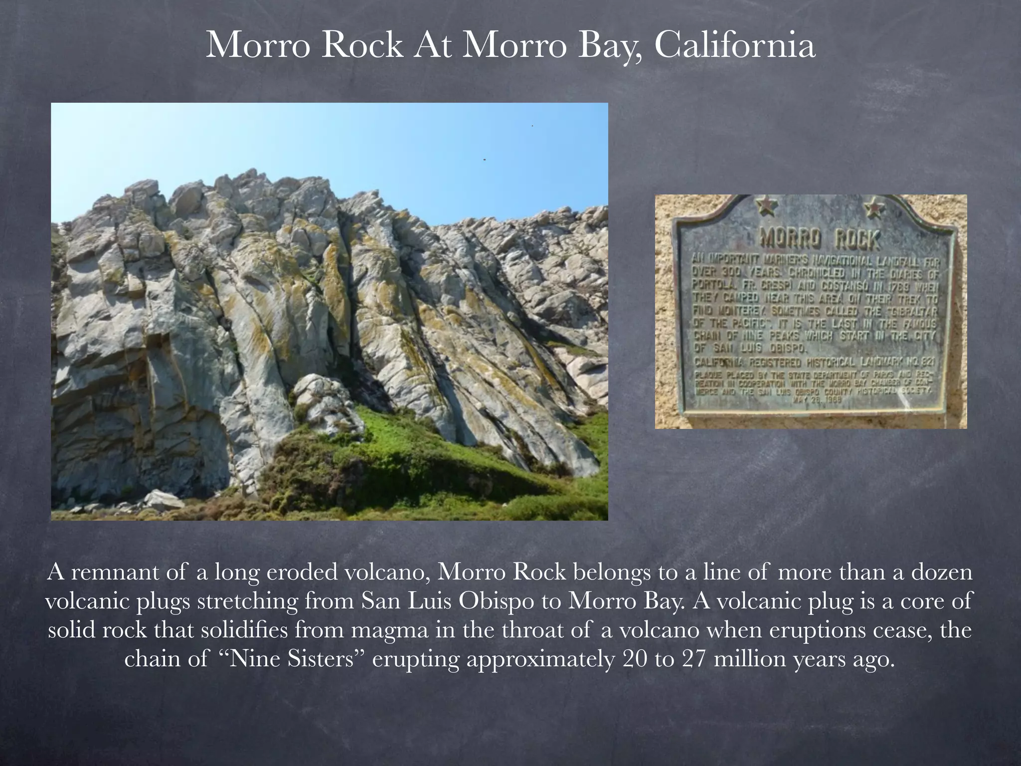 Morro Rock At Morro Bay, California




A remnant of a long eroded volcano, Morro Rock belongs to a line of more than a dozen
volcanic plugs stretching from San Luis Obispo to Morro Bay. A volcanic plug is a core of
solid rock that solidiﬁes from magma in the throat of a volcano when eruptions cease, the
        chain of “Nine Sisters” erupting approximately 20 to 27 million years ago.
 