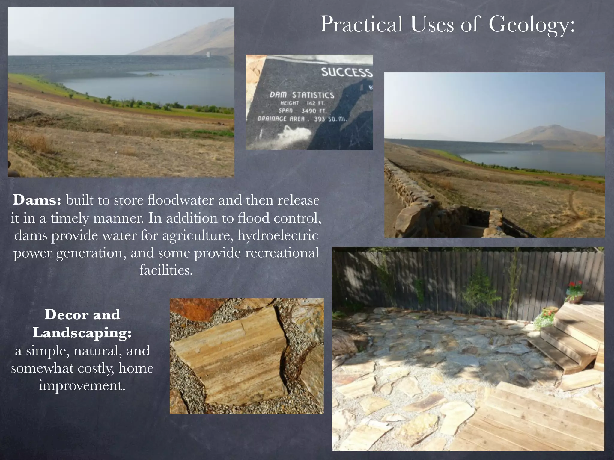 Practical Uses of Geology:




Dams: built to store ﬂoodwater and then release
it in a timely manner. In addition to ﬂood control,
 dams provide water for agriculture, hydroelectric
 power generation, and some provide recreational
                     facilities.

      Decor and
    Landscaping:
 a simple, natural, and
somewhat costly, home
     improvement.
 