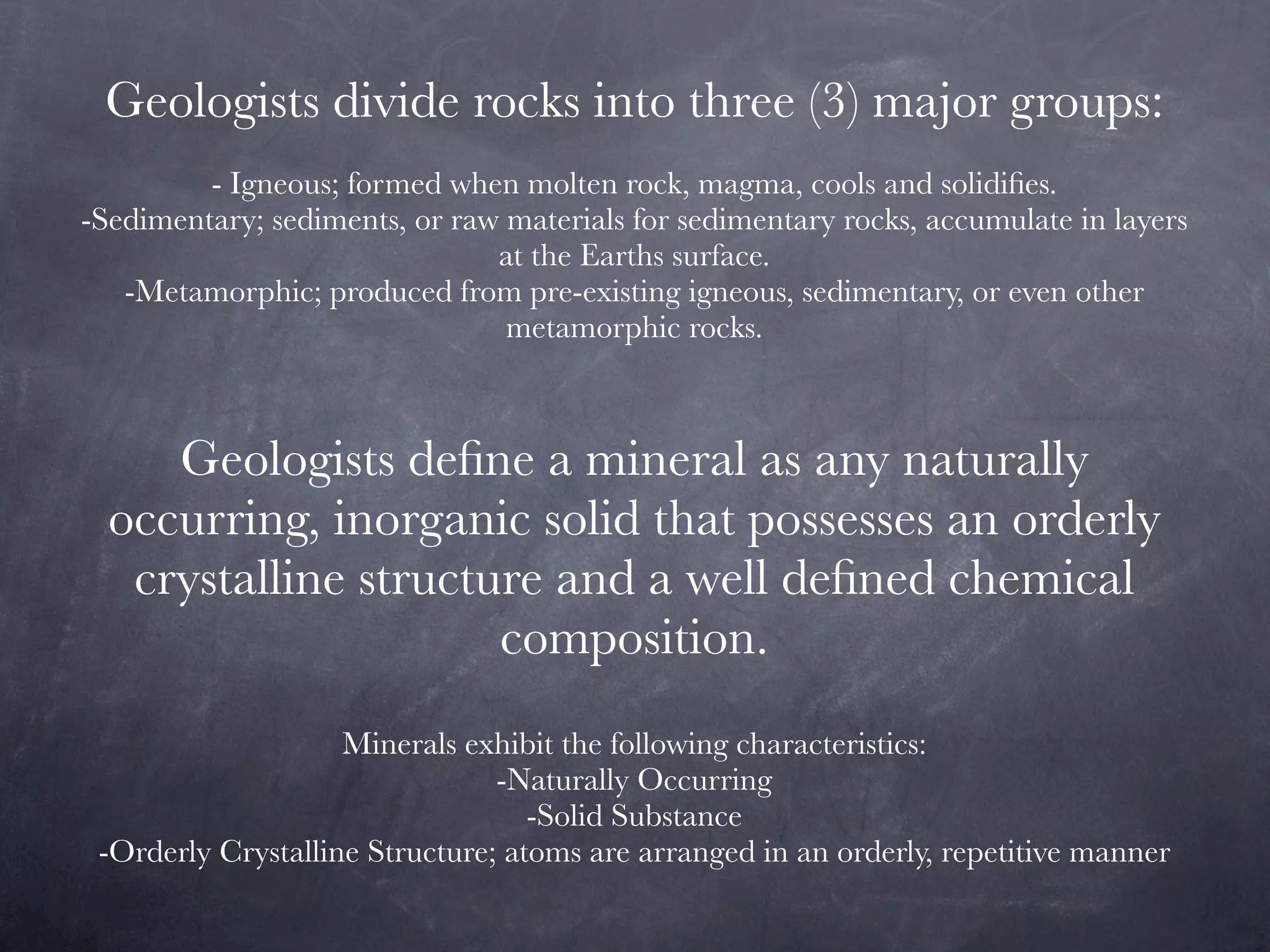 Geologists divide rocks into three (3) major groups:
         - Igneous; formed when molten rock, magma, cools and solidiﬁes.
-Sedimentary; sediments, or raw materials for sedimentary rocks, accumulate in layers
                               at the Earths surface.
   -Metamorphic; produced from pre-existing igneous, sedimentary, or even other
                                metamorphic rocks.



     Geologists deﬁne a mineral as any naturally
  occurring, inorganic solid that possesses an orderly
   crystalline structure and a well deﬁned chemical
                      composition.
                    Minerals exhibit the following characteristics:
                                -Naturally Occurring
                                   -Solid Substance
 -Orderly Crystalline Structure; atoms are arranged in an orderly, repetitive manner
 