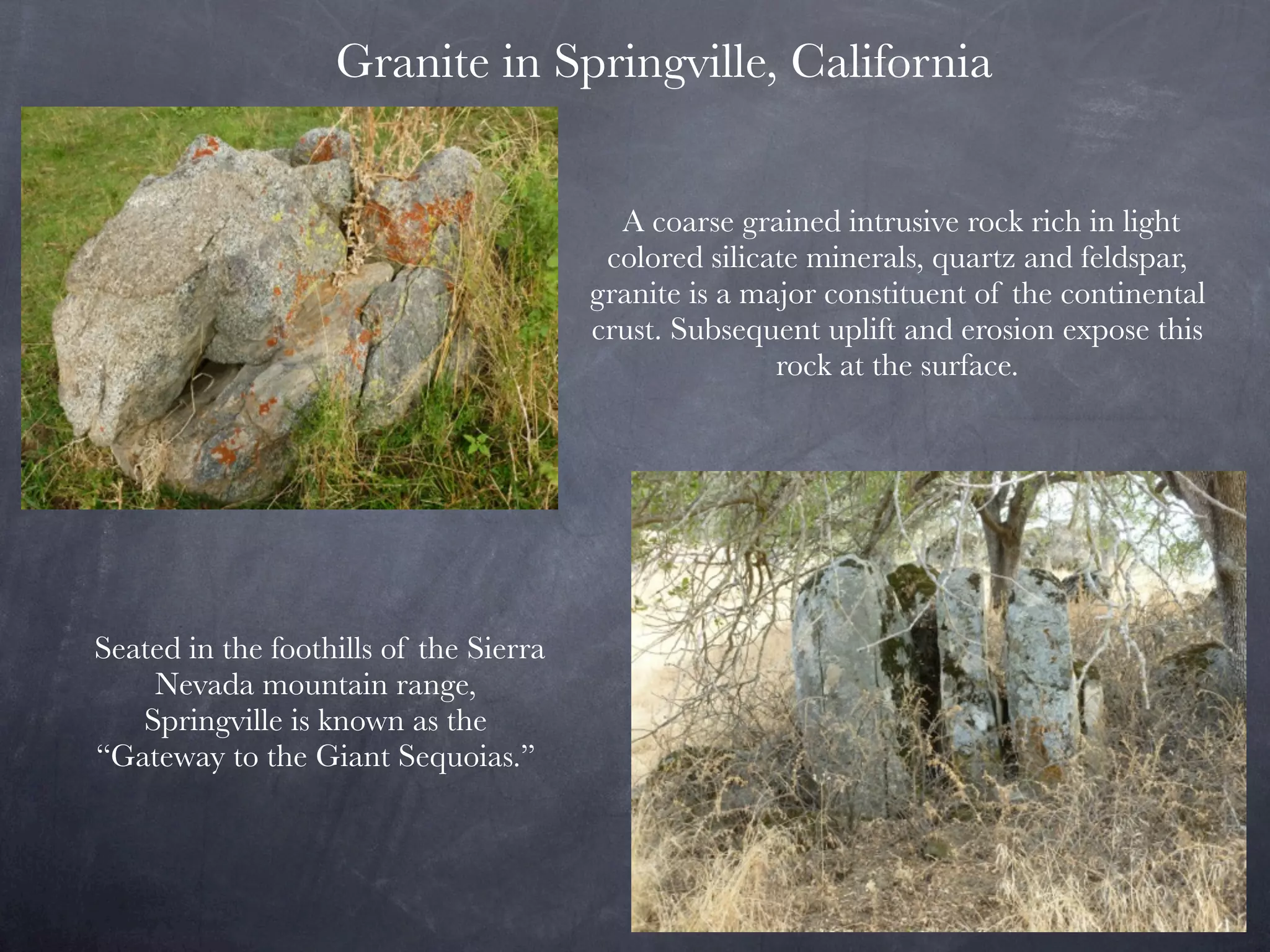 Granite in Springville, California


                                          A coarse grained intrusive rock rich in light
                                         colored silicate minerals, quartz and feldspar,
                                        granite is a major constituent of the continental
                                        crust. Subsequent uplift and erosion expose this
                                                       rock at the surface.




Seated in the foothills of the Sierra
    Nevada mountain range,
   Springville is known as the
“Gateway to the Giant Sequoias.”
 