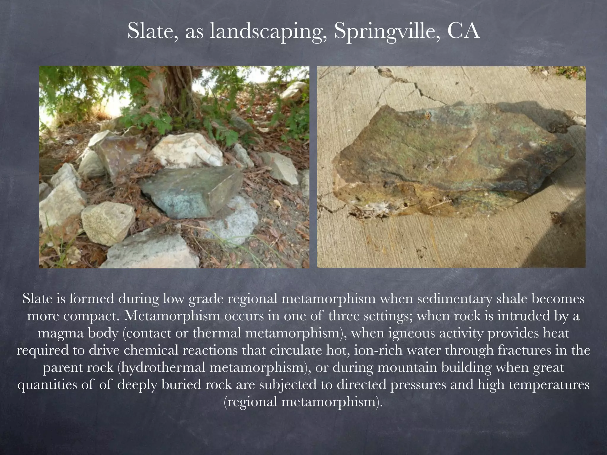 Slate, as landscaping, Springville, CA




 Slate is formed during low grade regional metamorphism when sedimentary shale becomes
  more compact. Metamorphism occurs in one of three settings; when rock is intruded by a
   magma body (contact or thermal metamorphism), when igneous activity provides heat
required to drive chemical reactions that circulate hot, ion-rich water through fractures in the
    parent rock (hydrothermal metamorphism), or during mountain building when great
quantities of of deeply buried rock are subjected to directed pressures and high temperatures
                                  (regional metamorphism).
 