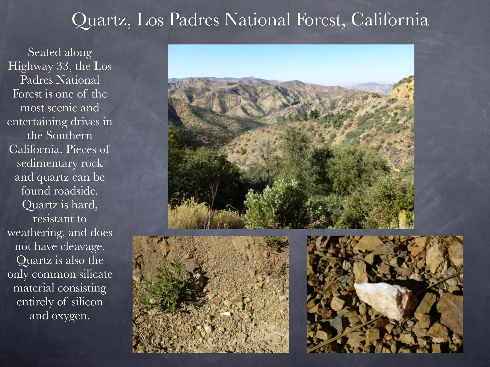 Quartz, Los Padres National Forest, California
     Seated along
Highway 33, the Los
   Padres National
 Forest is one of the
   most scenic and
entertaining drives in
    the Southern
California. Pieces of
  sedimentary rock
 and quartz can be
   found roadside.
   Quartz is hard,
      resistant to
weathering, and does
 not have cleavage.
  Quartz is also the
only common silicate
 material consisting
  entirely of silicon
     and oxygen.
 