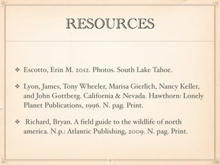 RESOURCES


Escotto, Erin M. 2012. Photos. South Lake Tahoe.

Lyon, James, Tony Wheeler, Marisa Gierlich, Nancy Keller,
and John Gottberg. California & Nevada. Hawthorn: Lonely
Planet Publications, 1996. N. pag. Print.

 Richard, Bryan. A ﬁeld guide to the wildlife of north
america. N.p.: Atlantic Publishing, 2009. N. pag. Print.


                             13
 