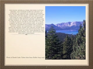 THE ROCKS, MINERALS, FOSSIL RECORDS NATURAL
      HISTORY AND WILDLIFE HABITATS ARE BUT AN
     OVERVIEW TO MILLIONS OF YEARS OF GEOLOGIC
  DATA THAT RELATES TO THE TAHOE BASIN AND THE
    FORMATION OF THE SIERRA NEVADA MOUNTAINS.
     LOCATED ON THE CALIFORNIA-NEVADA BORDER,
   LAKE TAHOE IS THE SECOND LARGEST ALPINE LAKE
  IN THE WORLD. AT AN ELEVATION OF 6,229 FEET THE
    WATER IS CLEAR AND BLUE AND HOST TO A HUGE
    VARIETY OF PLANT AND ANIMAL LIFE. AS MASSIVE
    TECTONIC COLLISIONS OCCURRED THE LANDMASS
      KNOWN TODAY AS CALIFORNIA WAS FORMED.
  ABOUT 170 MILLION YEARS AGO THE SEA FLOOR ROSE
  TO CREATE MOUNTAINS AND MOUNTAINS FELL INTO
   THE SEA. VOLCANIC ACTIVITY ALSO HELPED IN THE
  CREATION OF THE SIERRA NEVADA MOUNTAINS AND
               THE LAKE TAHOE BASIN.




Photo of South Lake Tahoe shot from Keller loop road




                                                       3
 