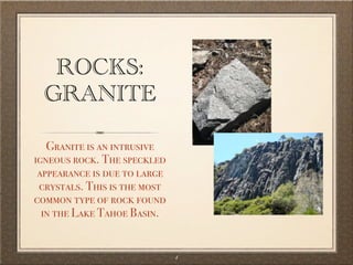 ROCKS:
  GRANITE

   Granite is an intrusive
igneous rock. The speckled
 appearance is due to large
 crystals. This is the most
common type of rock found
  in the Lake Tahoe Basin.


                              4
 