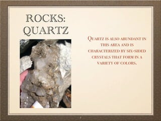 ROCKS:
QUARTZ
             Quartz is also abundant in
                  this area and is
             characterized by six-sided
              crystals that form in a
                variety of colors.




         5
 