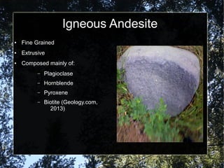 Igneous Andesite
● Fine Grained
● Extrusive
● Composed mainly of:
– Plagioclase
– Hornblende
– Pyroxene
– Biotite (Geology.com,
2013)
 