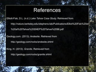 References
Elliott-Fisk, D.L. (n.d.) Lake Tahoe Case Study. Retrieved from
http://nature.berkeley.edu/stephens-lab/Publications/Elliot%20Fisk%20et
%20al%20Tahoe%20SNEP%20Tahoe%2096.pdf
Geology.com. (2013). Andesite. Retrieved from
http://geology.com/rocks/andesite.shtml
King, H. (2013). Granite. Retrieved from
http://geology.com/rocks/granite.shtml
 