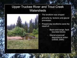 Upper Truckee River and Trout Creek
Watersheds
● The landform was shaped
primarily by tectonic and glacial
processes.
● Present-day landforms were the
result of:
– Basin-and-range, fault-
bounded blocks
– Glacial erosional/
depositional action
(USGS, 2000)
 