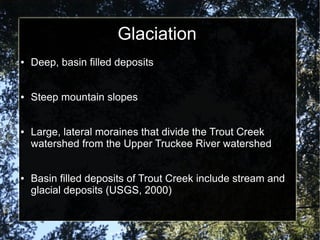 Glaciation
● Deep, basin filled deposits
● Steep mountain slopes
● Large, lateral moraines that divide the Trout Creek
watershed from the Upper Truckee River watershed
● Basin filled deposits of Trout Creek include stream and
glacial deposits (USGS, 2000)
 
