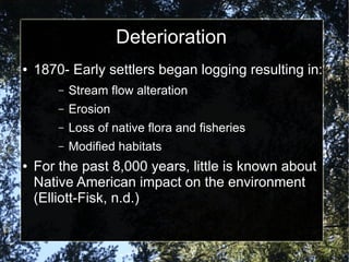 Deterioration
● 1870- Early settlers began logging resulting in:
– Stream flow alteration
– Erosion
– Loss of native flora and fisheries
– Modified habitats
● For the past 8,000 years, little is known about
Native American impact on the environment
(Elliott-Fisk, n.d.)
 