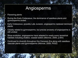 Angiosperms
● Flowering plants
● During the Early Cretaceous, the dominance of seedless plants and
gymnosperms ended.
● Early Cretaceous, possibly Late Jurassic, angiosperms replaced dominant
plants
● Closely related to gymnosperms, but precise ancestry of angiosperms is
still unclear
● Since evolution, angiosperms have adapted to nearly every terrestrial
habitats including shallow, coastal waters (Monroe, 2009, p.593)
● Continued to diversify throughout the Cenozoic Era along with seedless
vascular plants and gymnosperms (Monroe, 2009, P.632)
 