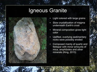 Igneous Granite
● Light colored with large grains
● Slow crystallization of magma
underneath Earth's crust
● Mineral composition gives light
color
● Uplifted, overlying sedimentary
rocks were possibly eroded
● Composed mainly of quartz and
feldspar with minor amounts of
mica, amphiboles and other
minerals (King, 2013)
 