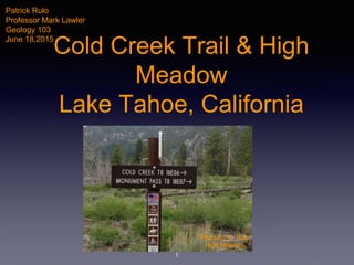 Cold Creek Trail & High
Meadow
Lake Tahoe, California
1
Patrick Rulo
Professor Mark Lawler
Geology 103
June 18,2015
Photo by P. Rulo
High Meadow
 