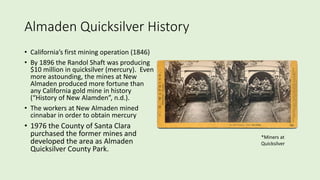 Almaden Quicksilver History
• California’s first mining operation (1846)
• By 1896 the Randol Shaft was producing
$10 million in quicksilver (mercury). Even
more astounding, the mines at New
Almaden produced more fortune than
any California gold mine in history
(“History of New Alamden”, n.d.).
• The workers at New Almaden mined
cinnabar in order to obtain mercury
• 1976 the County of Santa Clara
purchased the former mines and
developed the area as Almaden
Quicksilver County Park.
*Miners at
Quicksilver
 