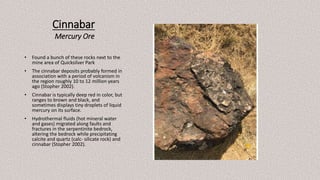 Cinnabar
Mercury Ore
• Found a bunch of these rocks next to the
mine area of Quicksilver Park
• The cinnabar deposits probably formed in
association with a period of volcanism in
the region roughly 10 to 12 million years
ago (Stopher 2002).
• Cinnabar is typically deep red in color, but
ranges to brown and black, and
sometimes displays tiny droplets of liquid
mercury on its surface.
• Hydrothermal fluids (hot mineral water
and gases) migrated along faults and
fractures in the serpentinite bedrock,
altering the bedrock while precipitating
calcite and quartz (calc- silicate rock) and
cinnabar (Stopher 2002).
 