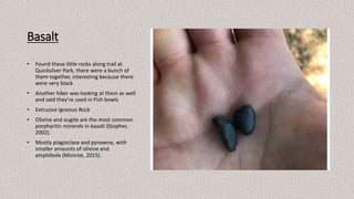 Basalt
• Found these little rocks along trail at
Quicksilver Park, there were a bunch of
them together, interesting because there
were very black
• Another hiker was looking at them as well
and said they’re used in Fish bowls
• Extrusive Igneous Rock
• Olivine and augite are the most common
porphyritic minerals in basalt (Stopher,
2002).
• Mostly plagioclase and pyroxene, with
smaller amounts of olivine and
amphibole (Monroe, 2015).
 