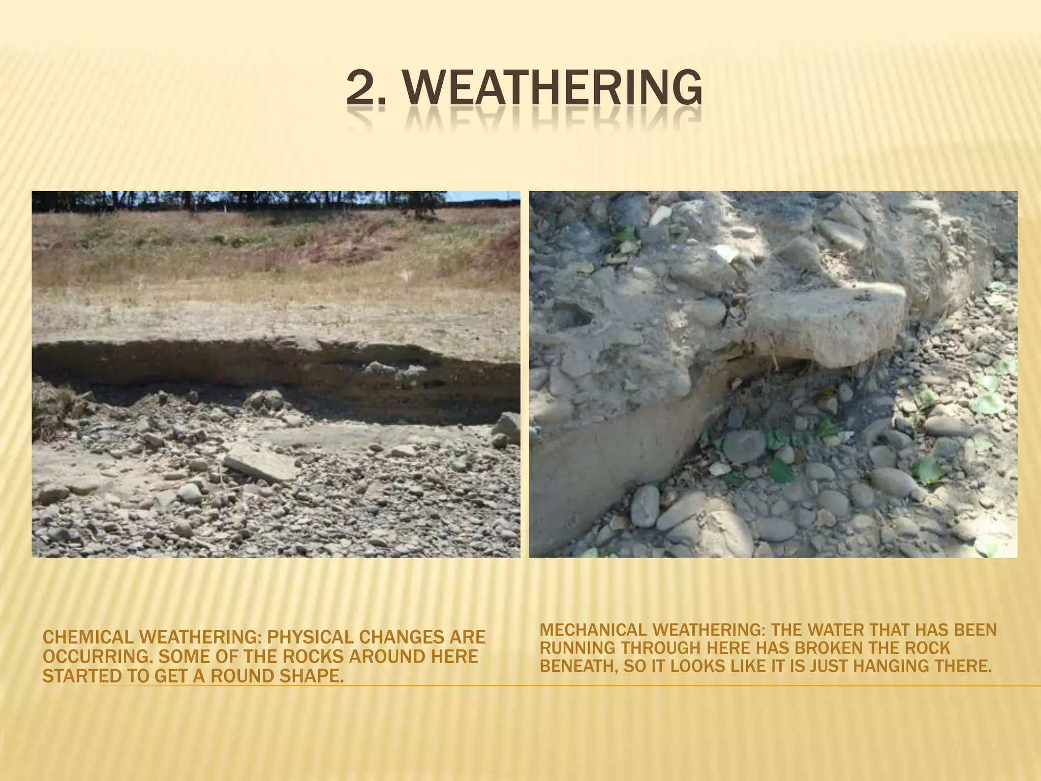 2. WeatheringMechanical Weathering: The water that has been running through here has broken the rock beneath, so it looks like it is just hanging there.Chemical Weathering: Physical changes are occurring. Some of the rocks around here started to get a round shape.